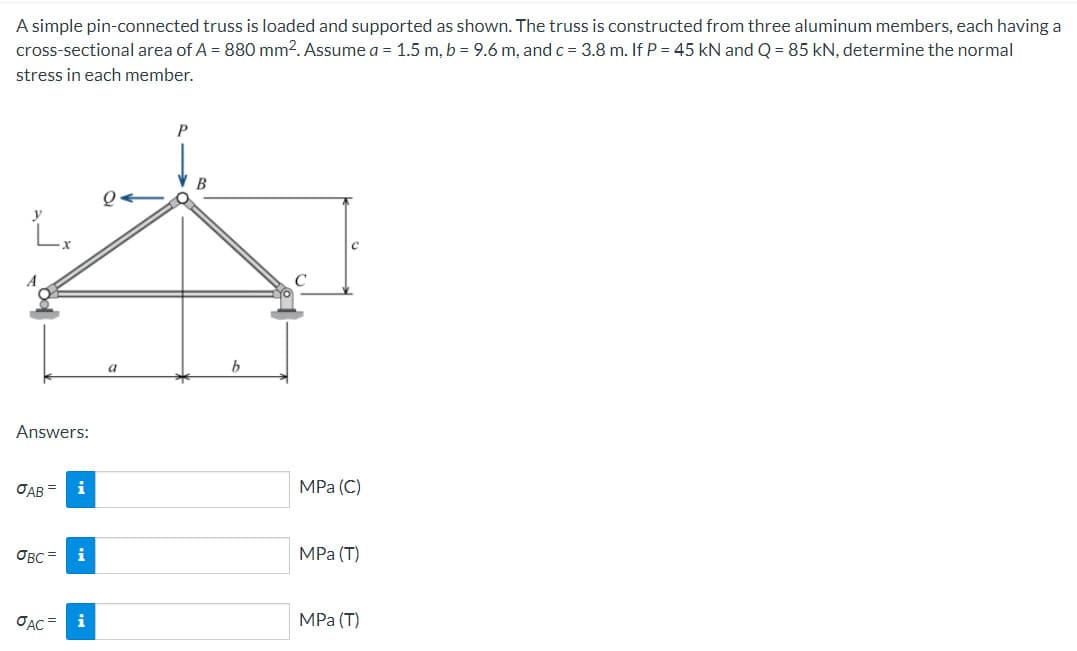 A simple pin-connected truss is loaded and supported as shown. The truss is constructed from three aluminum members, each having a
cross-sectional area of A = 880 mm2. Assume a = 1.5 m, b = 9.6 m, and c = 3.8 m. If P = 45 kN and Q = 85 kN, determine the normal
stress in each member.
L.
Answers:
JAB=
OBC=
JAC
i
i
P
b
С
MPa (C)
MPa (T)
MPa (T)