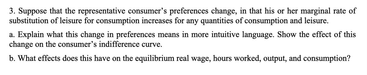 3. Suppose that the representative consumer's preferences change, in that his or her marginal rate of
substitution of leisure for consumption increases for any quantities of consumption and leisure.
a. Explain what this change in preferences means in more intuitive language. Show the effect of this
change on the consumer's indifference curve.
b. What effects does this have on the equilibrium real wage, hours worked, output, and consumption?