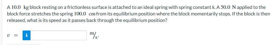 A 10.0 kg block resting on a frictionless surface is attached to an ideal spring with spring constant k. A 50.0 N applied to the
block force stretches the spring 100.0 cm from its equilibrium position where the block momentarily stops. If the block is then
released, what is its speed as it passes back through the equilibrium position?
m/s.
C
= i