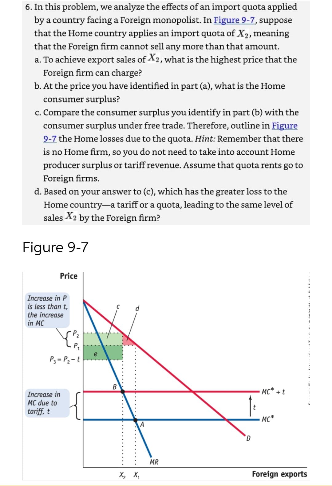 6. In this problem, we analyze the effects of an import quota applied
by a country facing a Foreign monopolist. In Figure 9-7, suppose
that the Home country applies an import quota of X2, meaning
that the Foreign firm cannot sell any more than that amount.
a. To achieve export sales of X2, what is the highest price that the
Foreign firm can charge?
b. At the price you have identified in part (a), what is the Home
consumer surplus?
c. Compare the consumer surplus you identify in part (b) with the
consumer surplus under free trade. Therefore, outline in Figure
9-7 the Home losses due to the quota. Hint: Remember that there
is no Home firm, so you do not need to take into account Home
producer surplus or tariff revenue. Assume that quota rents go to
Foreign firms.
d. Based on your answer to (c), which has the greater loss to the
Home country-a tariff or a quota, leading to the same level of
sales X2 by the Foreign firm?
Figure 9-7
Price
Increase in P
is less than t,
the increase
in MC
d
e
P3 = P2 - t
MC* + t
Increase in
MC due to
tariff, t
MC*
A
MR
Foreign exports
