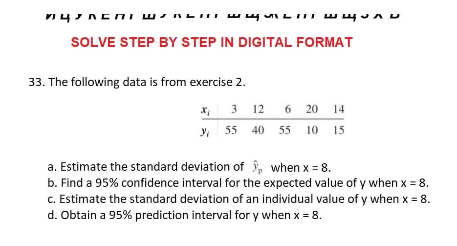 пцасПІ Ш.
SOLVE STEP BY STEP IN DIGITAL FORMAT
33. The following data is from exercise 2.
щили
Xi 3 12 6 20 14
55 40 55 10 15
Yi
a. Estimate the standard deviation of
when x = 8.
b. Find a 95% confidence interval for the expected value of y when x = 8.
c. Estimate the standard deviation of an individual value of y when x = 8.
d. Obtain a 95% prediction interval for y when x = 8.