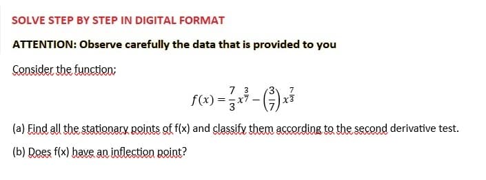 SOLVE STEP BY STEP IN DIGITAL FORMAT
ATTENTION: Observe carefully the data that is provided to you
Consider the function;
317
7
3
ƒ(x) = 73 x ² − (²7) ²
(a) Find all the stationary points of f(x) and classify them according to the second derivative test.
(b) Does f(x) have an inflection point?
Im
x3