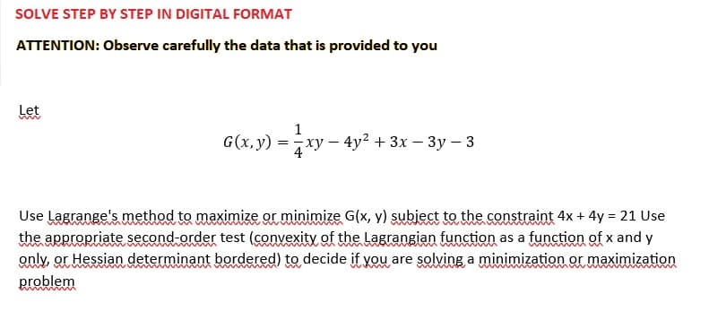 SOLVE STEP BY STEP IN DIGITAL FORMAT
ATTENTION: Observe carefully the data that is provided to you
Let
ww
1
G(x, y) = xy-
xy - 4y² + 3x - 3y - 3
Use Lagrange's method to maximize or minimize G(x, y) subject to the constraint 4x + 4y = 21 Use
the appropriate second-order test (convexity of the Lagrangian function as a function of x and y
only, or Hessian determinant bordered) to decide if you are solving a minimization or maximization
problem
