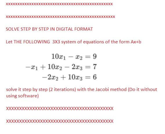 XXXXXXXX
XXXXXXXXXXXXXXXXXXXXXXXXXXXX
SOLVE STEP BY STEP IN DIGITAL FORMAT
xxx
Let THE FOLLOWING 3X3 system of equations of the form Ax+b
10x₁ - x₂ = 9
-1 + 10x2 - 2x3 = 7
-2x2 + 10x3 = 6
XXXXX
XXXX
solve it step by step (2 iterations) with the Jacobi method (Do it without
using software)
XXXXX
XXXXXXXXXXXXXXXXXXXXXXXXXXXXXXXXXXXXXXXXX