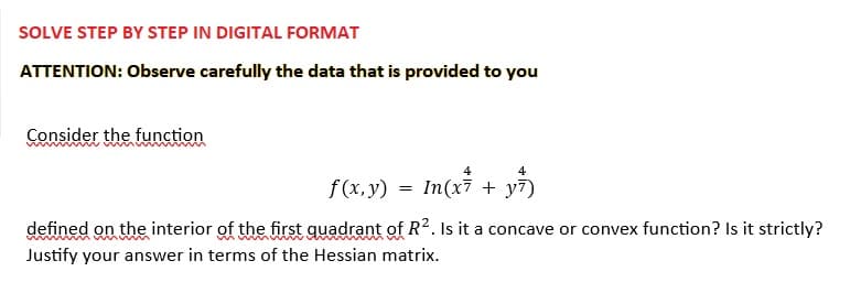 SOLVE STEP BY STEP IN DIGITAL FORMAT
ATTENTION: Observe carefully the data that is provided to you
Consider the function
f(x, y)
=
4
In(x7 + y7)
defined on the interior of the first quadrant of R². Is it a concave or convex function? Is it strictly?
Justify your answer in terms of the Hessian matrix.