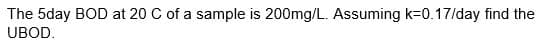 The 5day BOD at 20 C of a sample is 200mg/L. Assuming k-0.17/day find the
UBOD.
