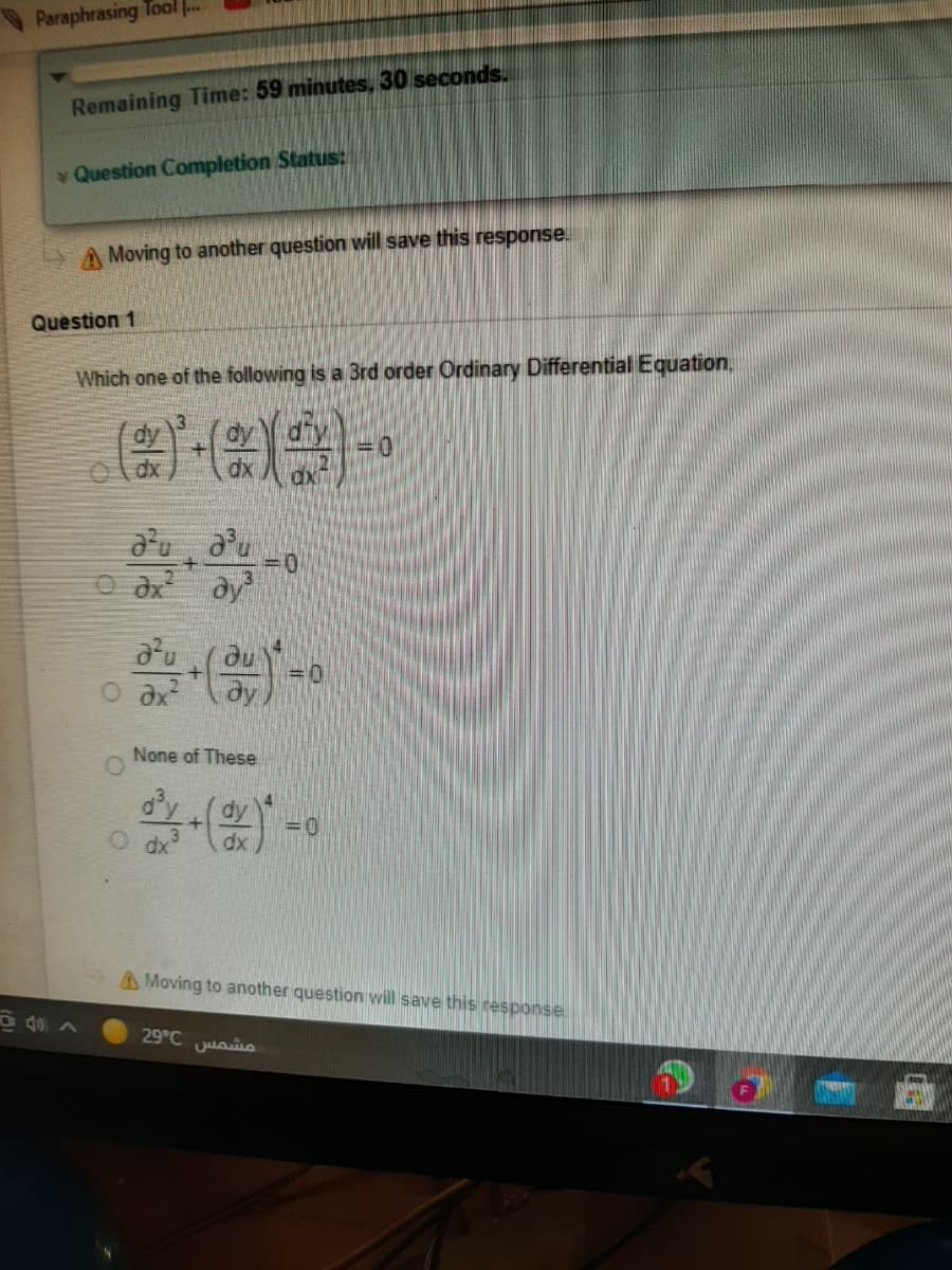 Paraphrasing Tool ..
Remaining Time: 59 minutes, 30 seconds.
Question Completion Status:
A Moving to another question wil save this response.
Question 1
Which one of the following is a 3rd order Ordinary Differential Equation,
dy
d'u a'u
O dx dy
du
ду
None of These
oy
dy
dx
dx
A Moving to another question will save this response.
40 ^
29°C uaio
