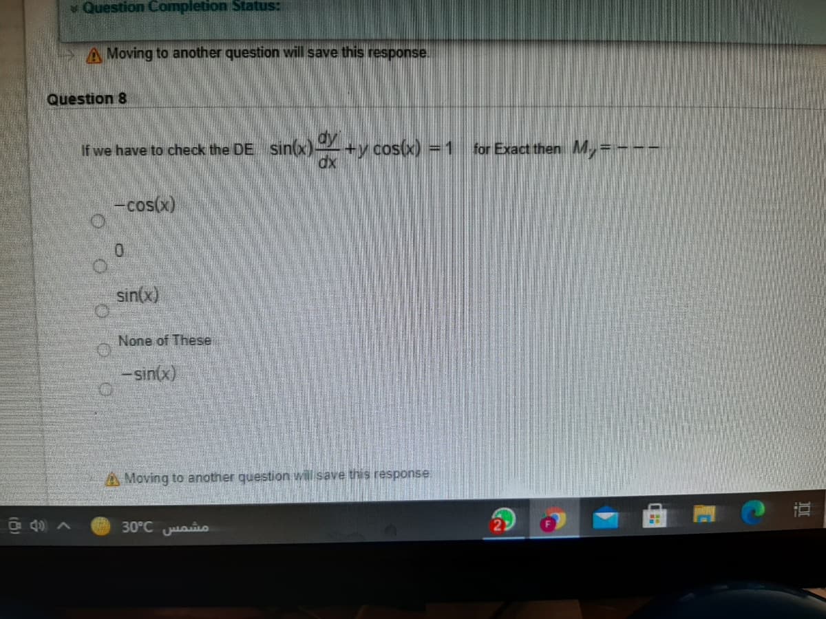 * Question Completion Status:
A Moving to another question will save this response.
Question 8
If we have to check the DE sin(x)
+y cos(x) = 1 for Exact then My= ---
-cos(x)
sin(x)
None of These.
- sin(x)
A Moving to another question will save this response.
直
30°C uaio
