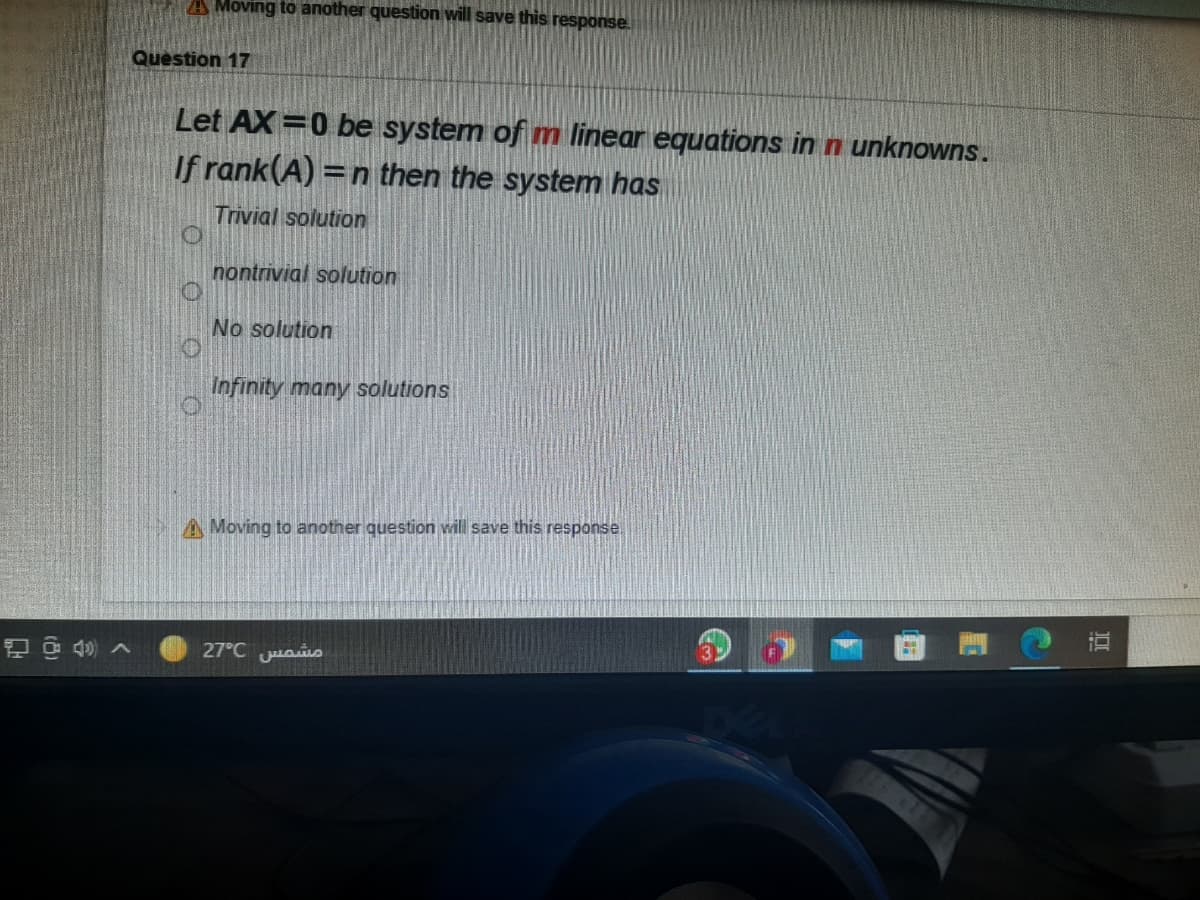 A Moving to another question will save this response.
Question 17
Let AX=0 be system of m linear equations in n unknowns.
If rank(A) =n then the system has
%3D
Trivial solution
nontrivial solution
No solution
Infinity many solutions
A Moving to another question will save this response.
27°C uais
