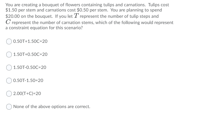 You are creating a bouquet of flowers containing tulips and carnations. Tulips cost
$1.50 per stem and carnations cost $0.50 per stem. You are planning to spend
$20.00 on the bouquet. If you let T' represent the number of tulip steps and
C represent the number of carnation stems, which of the following would represent
a constraint equation for this scenario?
0.50T+1.50C=20
1.50T+0.50C=20
1.50T-0.50C=20
0.50T-1.50=20
2.00(T+C)=20
None of the above options are correct.
