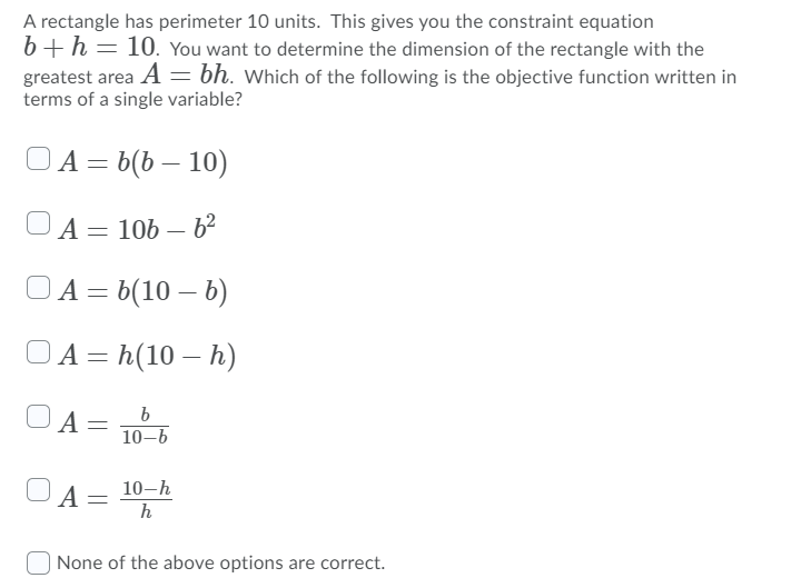 A rectangle has perimeter 10 units. This gives you the constraint equation
6+h = 10. You want to determine the dimension of the rectangle with the
greatest area A = bh. Which of the following is the objective function written in
terms of a single variable?
O A = b(b – 10)
A= 106 – 62
OA = b(10 – b)
OA = h(10 – h)
b
A =
10-6
10-h
A =
h
| None of the above options are correct.
