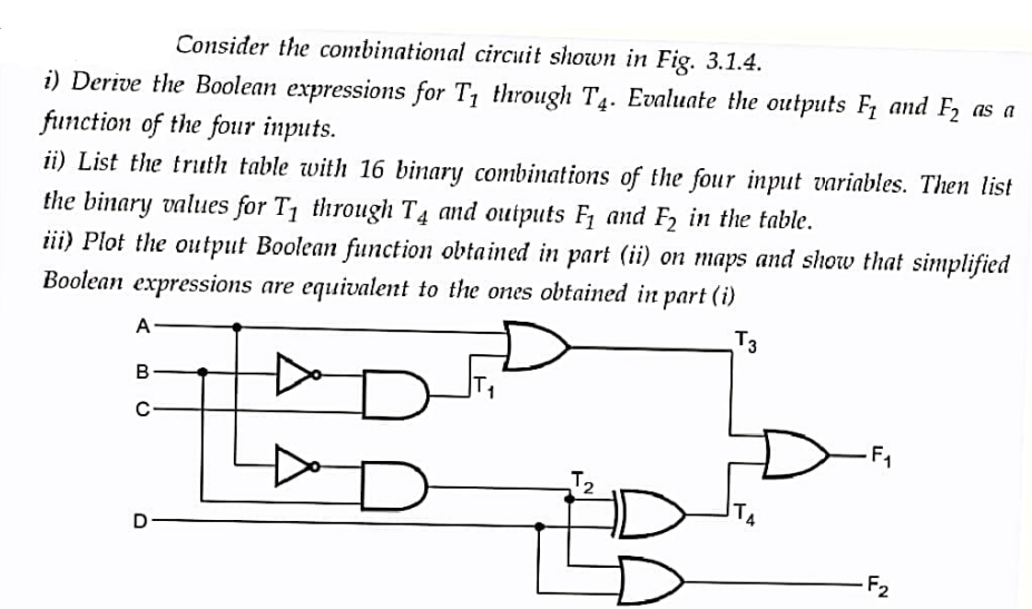 Consider the combinational circuit shown in Fig. 3.1.4.
i) Derive the Boolean expressions for T₁ through T4. Evaluate the outputs F₁ and F₂ as a
function of the four inputs.
ii) List the truth table with 16 binary combinations of the four input variables. Then list
the binary values for T₁ through T4 and outputs F₁ and F₂ in the table.
iii) Plot the output Boolean function obtained in part (ii) on maps and show that simplified
Boolean expressions are equivalent to the ones obtained in part (i)
T3
A
B
C
D
D
NY
F₁
-F₂