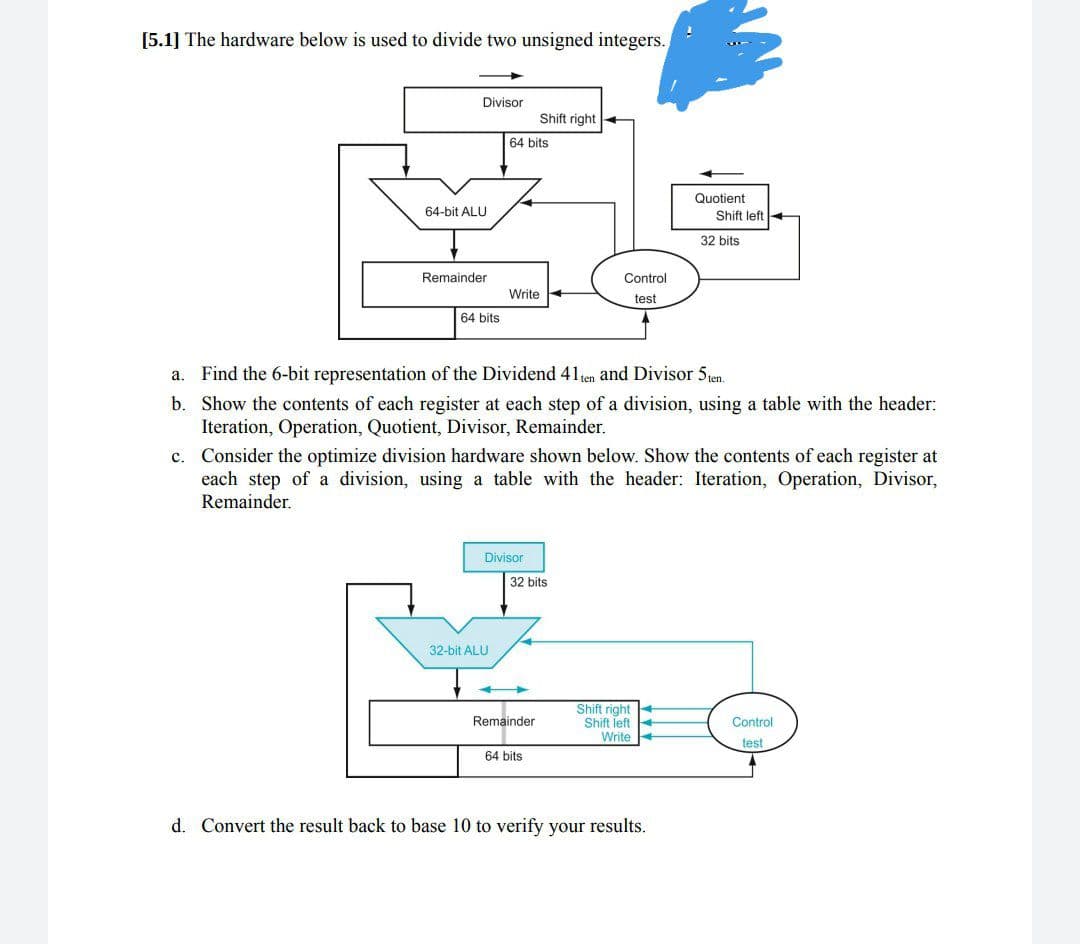 [5.1] The hardware below is used to divide two unsigned integers.
Divisor
64-bit ALU
Remainder
64 bits
64 bits
Write
32-bit ALU
Divisor
Shift right.
a. Find the 6-bit representation of the Dividend 41 ten and Divisor 5ten.
b. Show the contents of each register at each step of a division, using a table with the header:
Iteration, Operation, Quotient, Divisor, Remainder.
c. Consider the optimize division hardware shown below. Show the contents of each register at
each step of a division, using a table with the header: Iteration, Operation, Divisor,
Remainder.
32 bits
Remainder
Control
test
64 bits
Quotient
Shift left
32 bits
Shift right
Shift left
Write
d. Convert the result back to base 10 to verify your results.
Control
test