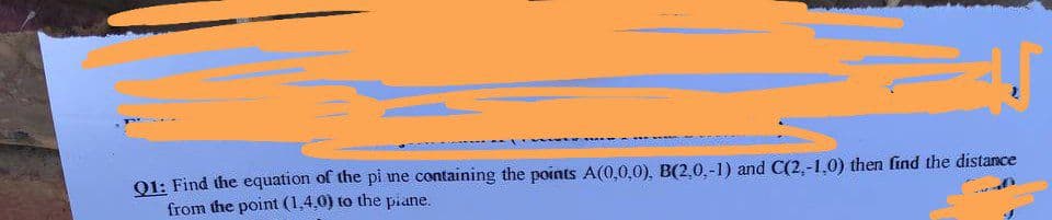 *******
Q1: Find the equation of the pi me containing the points A(0,0,0), B(2,0,-1) and C(2,-1,0) then find the distance
from the point (1,4,0) to the piane.