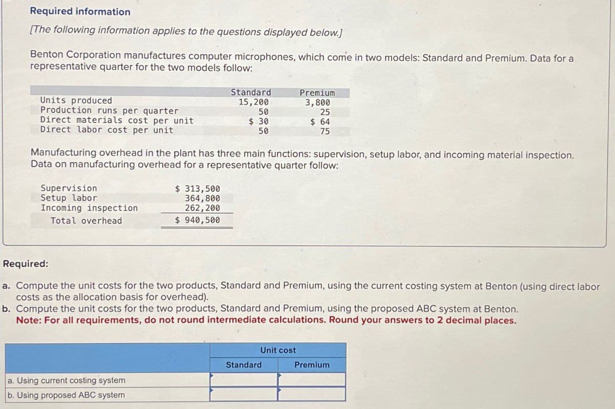 Required information
[The following information applies to the questions displayed below.]
Benton Corporation manufactures computer microphones, which come in two models: Standard and Premium. Data for a
representative quarter for the two models follow:
Standard
Premium
Units produced
15,200
Production runs per quarter
50
3,800
25
Direct materials cost per unit
$ 30
50
$ 64
75
Direct labor cost per unit
Manufacturing overhead in the plant has three main functions: supervision, setup labor, and incoming material inspection.
Data on manufacturing overhead for a representative quarter follow:
Supervision
Setup labor
Incoming inspection
Total overhead
$ 313,500
364,800
262,200
$ 940,500
Required:
a. Compute the unit costs for the two products, Standard and Premium, using the current costing system at Benton (using direct labor
costs as the allocation basis for overhead).
b. Compute the unit costs for the two products, Standard and Premium, using the proposed ABC system at Benton.
Note: For all requirements, do not round intermediate calculations. Round your answers to 2 decimal places.
a. Using current costing system
b. Using proposed ABC system
Unit cost
Standard
Premium