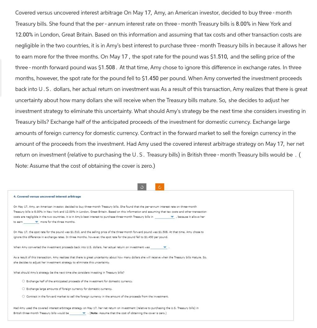 Covered versus uncovered interest arbitrage On May 17, Amy, an American investor, decided to buy three-month
Treasury bills. She found that the per- annum interest rate on three-month Treasury bills is 8.00% in New York and
12.00% in London, Great Britain. Based on this information and assuming that tax costs and other transaction costs are
negligible in the two countries, it is in Amy's best interest to purchase three-month Treasury bills in because it allows her
to earn more for the three months. On May 17, the spot rate for the pound was $1.510, and the selling price of the
three-month forward pound was $1.508. At that time, Amy chose to ignore this difference in exchange rates. In three
months, however, the spot rate for the pound fell to $1.450 per pound. When Amy converted the investment proceeds
back into U.S. dollars, her actual return on investment was As a result of this transaction, Amy realizes that there is great
uncertainty about how many dollars she will receive when the Treasury bills mature. So, she decides to adjust her
investment strategy to eliminate this uncertainty. What should Amy's strategy be the next time she considers investing in
Treasury bills? Exchange half of the anticipated proceeds of the investment for domestic currency. Exchange large
amounts of foreign currency for domestic currency. Contract in the forward market to sell the foreign currency in the
amount of the proceeds from the investment. Had Amy used the covered interest arbitrage strategy on May 17, her net
return on investment (relative to purchasing the U.S. Treasury bills) in British three-month Treasury bills would be. (
Note: Assume that the cost of obtaining the cover is zero.)
C
4. Covered versus uncovered interest arbitrage
On May 17, Amy, an American investor, decided to buy three-month Treasury bills. She found that the per-annum interest rate on three-month
Treasury bills is 8.00% in New York and 12.00% in London, Great Britain. Based on this information and assuming that tax costs and other transaction
costs are negligible in the two countries, it is in Amy's best interest to purchase three-month Treasury bills in
, because it allows her
to earn
more for the three months.
On May 17, the spot rate for the pound was $1.510, and the selling price of the three-month forward pound was $1.508. At that time, Amy chose to
ignore this difference in exchange rates. In three months, however, the spot rate for the pound fell to $1.450 per pound.
When Amy converted the investment proceeds back into U.S. dollars, her actual return on investment was
As a result of this transaction, Amy realizes that there is great uncertainty about how many dollars she will receive when the Treasury bills mature. So,
she decides to adjust her investment strategy to eliminate this uncertainty.
What should Amy's strategy be the next time she considers investing in Treasury bills?
O Exchange half of the anticipated proceeds of the investment for domestic currency.
Exchange large amounts of foreign currency for domestic currency.
O Contract in the forward market to sell the foreign currency in the amount of the proceeds from the investment.
Had Amy used the covered interest arbitrage strategy on May 17, her net return on investment (relative to purchasing the U.S. Treasury bills) in
British three-month Treasury bills would be
(Note: Assume that the cost of obtaining the cover is zero.)