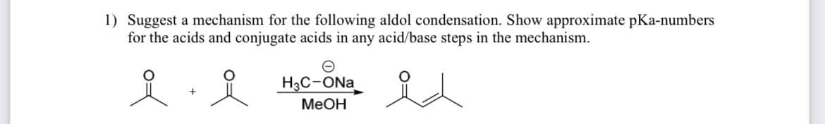 1) Suggest a mechanism for the following aldol condensation. Show approximate pKa-numbers
for the acids and conjugate acids in any acid/base steps in the mechanism.
요
요
Θ
H3C-ONa
MeOH