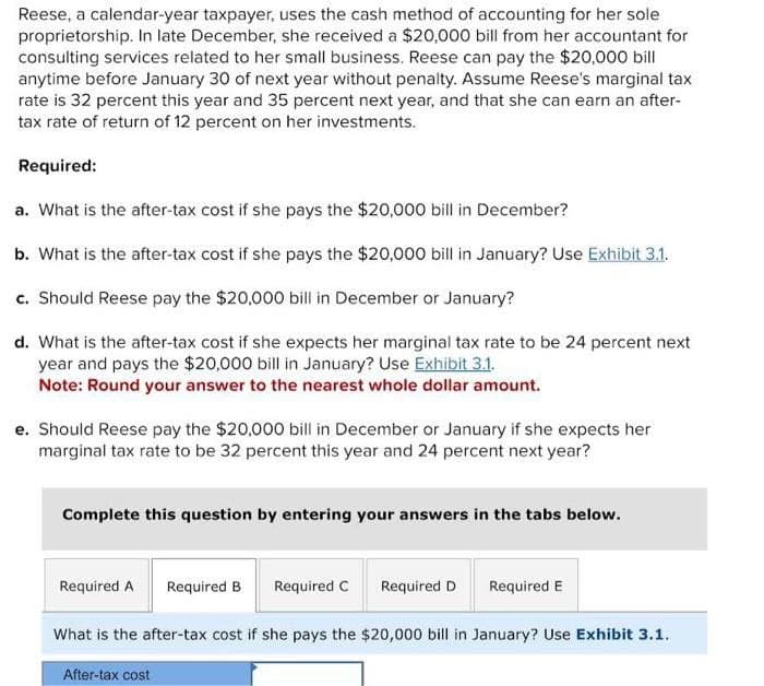 Reese, a calendar-year taxpayer, uses the cash method of accounting for her sole
proprietorship. In late December, she received a $20,000 bill from her accountant for
consulting services related to her small business. Reese can pay the $20,000 bill
anytime before January 30 of next year without penalty. Assume Reese's marginal tax
rate is 32 percent this year and 35 percent next year, and that she can earn an after-
tax rate of return of 12 percent on her investments.
Required:
a. What is the after-tax cost if she pays the $20,000 bill in December?
b. What is the after-tax cost if she pays the $20,000 bill in January? Use Exhibit 3.1.
c. Should Reese pay the $20,000 bill in December or January?
d. What is the after-tax cost if she expects her marginal tax rate to be 24 percent next
year and pays the $20,000 bill in January? Use Exhibit 3.1.
Note: Round your answer to the nearest whole dollar amount.
e. Should Reese pay the $20,000 bill in December or January if she expects her
marginal tax rate to be 32 percent this year and 24 percent next year?
Complete this question by entering your answers in the tabs below.
Required A Required B Required C
Required D
Required E
What is the after-tax cost if she pays the $20,000 bill in January? Use Exhibit 3.1.
After-tax cost