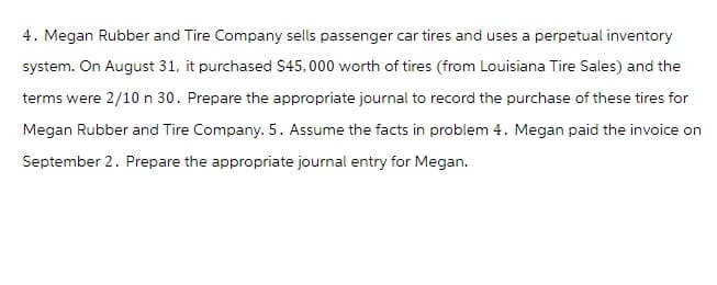 4. Megan Rubber and Tire Company sells passenger car tires and uses a perpetual inventory
system. On August 31, it purchased $45,000 worth of tires (from Louisiana Tire Sales) and the
terms were 2/10 n 30. Prepare the appropriate journal to record the purchase of these tires for
Megan Rubber and Tire Company. 5. Assume the facts in problem 4. Megan paid the invoice on
September 2. Prepare the appropriate journal entry for Megan.