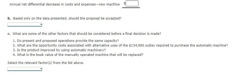 Annual net differential decrease in costs and expenses-new machine
b. Based only on the data presented, should the proposal be accepted?
c. What are some of the other factors that should be considered before a final decision is made?
1. Do present and proposed operations provide the same capacity?
2. What are the opportunity costs associated with alternative uses of the $134,900 outlay required to purchase the automatic machine?
3. Is the product improved by using automatic machinery?
4. What is the book value of the manually operated machine that will be replaced?
Select the relevant factor(s) from the list above.