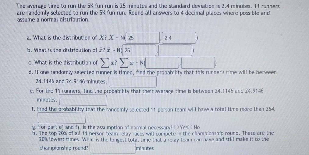 The average time to run the 5K fun run is 25 minutes and the standard deviation is 2.4 minutes. 11 runners
are randomly selected to run the 5K fun run. Round all answers to 4 decimal places where possible and
assume a normal distribution.
a. What is the distribution of X? X - N 25
2.4
b. What is the distribution of a? a- N( 25
c. What is the distribution of
- N
d. If one randomly selected runner is timed, find the probability that this runner's time will be between
24.1146 and 24.9146 minutes.
e. For the 11 runners, find the probability that their average time is between 24.1146 and 24.9146
minutes.
f. Find the probability that the randomly selected 11 person team will have a total time more than 264.
g. For part e) and f), is the assumption of normal necessary? O YesO No
h. The top 20% of all 11 person team relay races will compete in the championship round. These are the
20% lowest times. What is the longest total time that a relay team can have and still make it to the
championship round?
minutes
