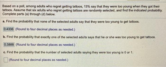 Based on a poll, among adults who regret getting tattoos, 13% say that they were too young when they got their
tattoos. Assume that six adults who regret getting tattoos are randomly selected, and find the indicated probability.
Complete parts (a) through (d) below.
a. Find the probability that none of the selected adults say that they were too young to get tattoos.
0.4336 (Round to four decimal places as needed.)
b. Find the probability that exactly one of the selected adults says that he or she was too young to get tattoos.
0.3888 (Round to four decimal places as needed.)
c. Find the probability that the number of selected adults saying they were too young is 0 or 1.
(Round to four decimal places as needed.)
