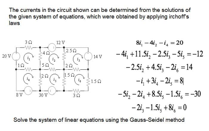 The currents in the circuit shown can be determined from the solutions of
the given system of equations, which were obtained by applying irchoff's
laws
20 V
8i, -41₂-14 = 20
−4i₁ +11.5i₂ -2.5i₂ - 5i, = -12
-2.5i₂ +4.5i₂-2i = 14
-i, +3i4 - 2i = 8
-5i₂-2i4 +8.5i-1.5i = -30
- 2i3 -1.5i, +8i = 0
Solve the system of linear equations using the Gauss-Seidel method
10
352
8 V
402
502
1202
30 V
12 V
2.502
252
w
1.502,
382
14 V
1.50