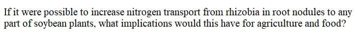 If it were possible to increase nitrogen transport from rhizobia in root nodules to any
part of soybean plants, what implications would this have for agriculture and food?
