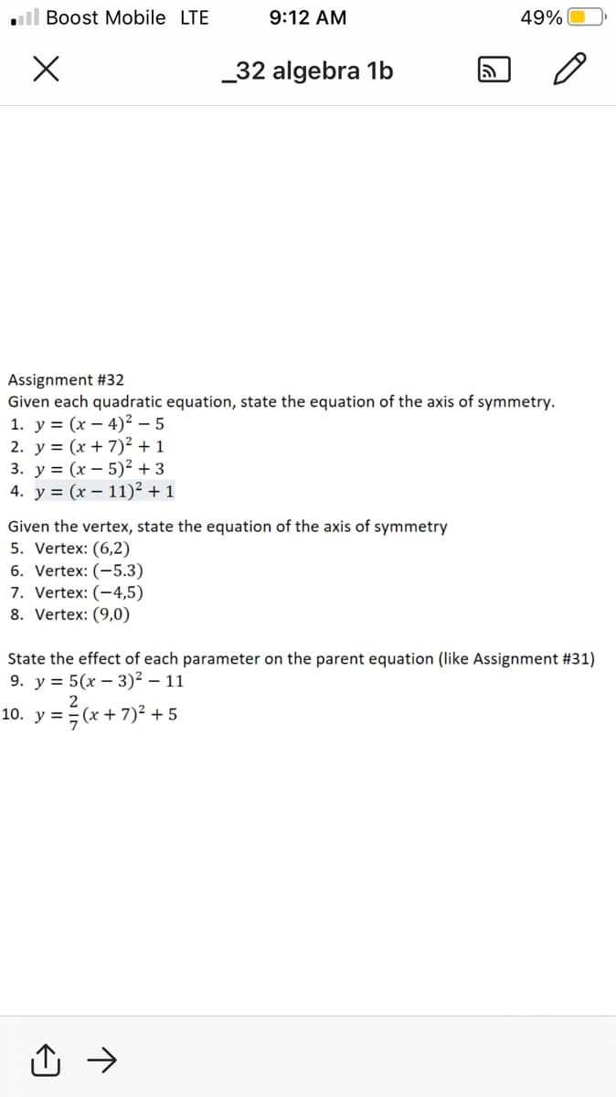 ll Boost Mobile LTE
9:12 AM
49%
_32 algebra 1b
మ
Assignment #32
Given each quadratic equation, state the equation of the axis of symmetry.
1. у %3 (х — 4)2—5
2. y = (x + 7)² + 1
3. у%3D (х — 5)?+3
4. у %3 (x — 11)? +1
Given the vertex, state the equation of the axis of symmetry
5. Vertex: (6,2)
6. Vertex: (-5.3)
7. Vertex: (-4,5)
8. Vertex: (9,0)
State the effect of each parameter on the parent equation (like Assignment #31)
9. у %3D 5(х — 3)2 — 11
2
10. y ==(x + 7)² + 5
:+'
凸 →
