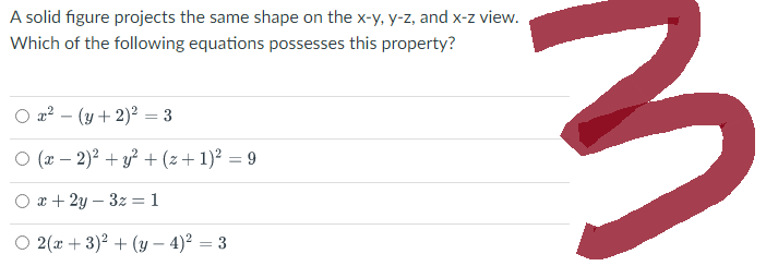 A solid figure projects the same shape on the x-y, y-z, and x-z view.
Which of the following equations possesses this property?
x² = (y + 2)² = 3
O (x - 2)² + y² + (z+ 1)² = 9
x + 2y - 3z = 1
O 2(x+3)² + (y-4)² = 3
