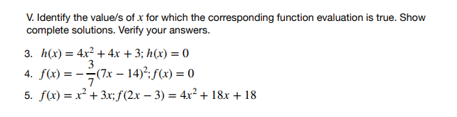 V. Identify the value/s of x for which the corresponding function evaluation is true. Show
complete solutions. Verify your answers.
3. h(x) = 4x² + 4x + 3;h(x) = 0
3
4. f(x)=(7x - 14)²; f(x) = 0
7
5. f(x) = x² + 3x; f(2x − 3) = 4x² + 18x + 18
-