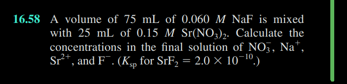 16.58 A volume of 75 mL of 0.060 M NaF is mixed
with 25 mL of 0.15 M Sr(NO3)2. Calculate the
concentrations in the final solution of NO3, Na+,
Sr²+, and F¯. (Ksp for SrF₂ = 2.0 × 10¯¹º.)
2+