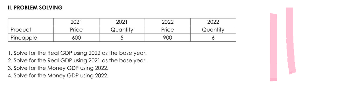 II. PROBLEM SOLVING
Product
Pineapple
2021
Price
600
2021
Quantity
5
1. Solve for the Real GDP using 2022 as the base year.
2. Solve for the Real GDP using 2021 as the base year.
3. Solve for the Money GDP using 2022.
4. Solve for the Money GDP using 2022.
2022
Price
900
2022
Quantity
6
||