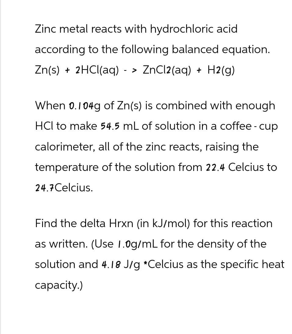 Zinc metal reacts with hydrochloric acid
according to the following balanced equation.
Zn(s) + 2HCl(aq) -> ZnCl2(aq) + H2(g)
When 0.104g of Zn(s) is combined with enough
HCI to make 54.5 mL of solution in a coffee - cup
calorimeter, all of the zinc reacts, raising the
temperature of the solution from 22.4 Celcius to
24.7 Celcius.
Find the delta Hrxn (in kJ/mol) for this reaction
as written. (Use 1.0g/mL for the density of the
solution and 4.18 J/g *Celcius as the specific heat
capacity.)