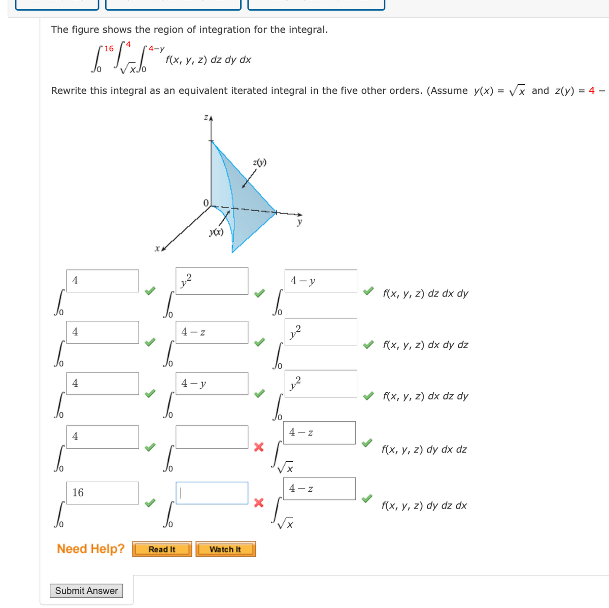 The figure shows the region of integration for the integral.
16
[4-y
f(x, y, z) dz dy dx
Rewrite this integral as an equivalent iterated integral in the five other orders. (Assume y(x) =
Vx and z(y) = 4 –
z(v)
0.
y
y(x)
4
4 - y
f(x, у, z) dz dx dy
4
4 - z
f(x, y, z) dx dy dz
Jo
4
4 - y
f(x, у, z) dx dz dy
Jo
4 – z
4
f(x, у, 2) dy dx dz
4 - z
16
f(x, y, z) dy dz dx
Jo
Need Help?
Read It
Watch It
Submit Answer
