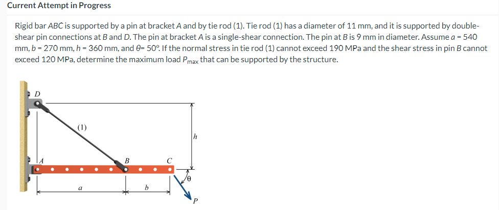 Current Attempt in Progress
Rigid bar ABC is supported by a pin at bracket A and by tie rod (1). Tie rod (1) has a diameter of 11 mm, and it is supported by double-
shear pin connections at B and D. The pin at bracket A is a single-shear connection. The pin at B is 9 mm in diameter. Assume a = 540
mm, b = 270 mm, h = 360 mm, and 0= 50%. If the normal stress in tie rod (1) cannot exceed 190 MPa and the shear stress in pin B cannot
exceed 120 MPa, determine the maximum load Pmax that can be supported by the structure.
D
Th
B
a
C