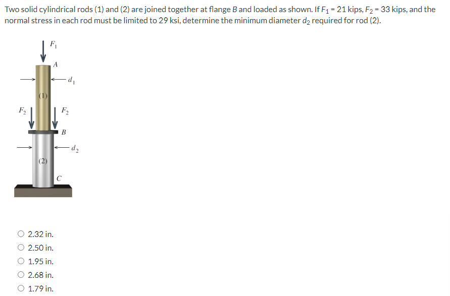 Two solid cylindrical rods (1) and (2) are joined together at flange B and loaded as shown. If F₁ = 21 kips, F₂ = 33 kips, and the
normal stress in each rod must be limited to 29 ksi, determine the minimum diameter d₂ required for rod (2).
d₁
(1)
F₂
(2)
2.32 in.
2.50 in.
1.95 in.
2.68 in.
1.79 in.
F₂
B
C
-d₂