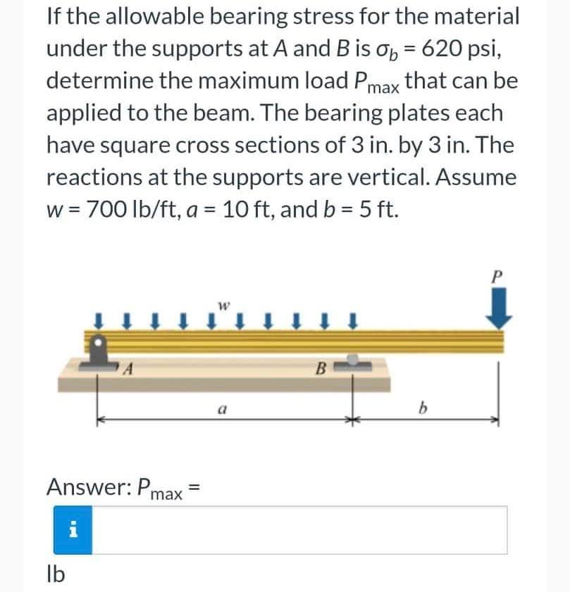 If the allowable bearing stress for the material
under the supports at A and B is σ₂ = 620 psi,
determine the maximum load Pmax that can be
applied to the beam. The bearing plates each
have square cross sections of 3 in. by 3 in. The
reactions at the supports are vertical. Assume
w = 700 lb/ft, a = 10 ft, and b = 5 ft.
P
W
↓ ↓ ↓ ↓ ↓ ↓ ↓
B
a
Answer: Pmax
lb
=
b