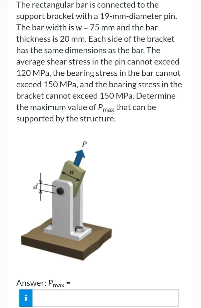 The rectangular
bar is connected to the
support bracket with a 19-mm-diameter pin.
The bar width is w = 75 mm and the bar
thickness is 20 mm. Each side of the bracket
has the same dimensions as the bar. The
average shear stress in the pin cannot exceed
120 MPa, the bearing stress in the bar cannot
exceed 150 MPa, and the bearing stress in the
bracket cannot exceed 150 MPa. Determine
the maximum value of Pmax that can be
supported by the structure.
Answer: Pmax=