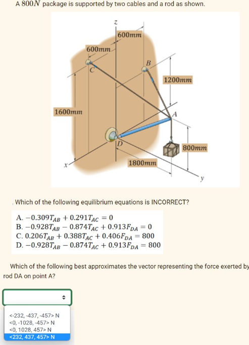 A 800N package is supported by two cables and a rod as shown.
1600mm
600mm.
600mm
<-232, -437,-457> N
<0,-1028, -457> N
<0, 1028, 457> N
<232, 437, 457> N
1800mm
1200mm
800mm
Which of the following equilibrium equations is INCORRECT?
A. -0.309TAB +0.291TAC = 0
B. -0.928TAB - 0.874TAC +0.913FDA = 0
C. 0.206TAB +0.388TAC +0.406FDA = 800
D. -0.928TAB - 0.874TAC +0.913FDA = 800
Which of the following best approximates the vector representing the force exerted by
rod DA on point A?