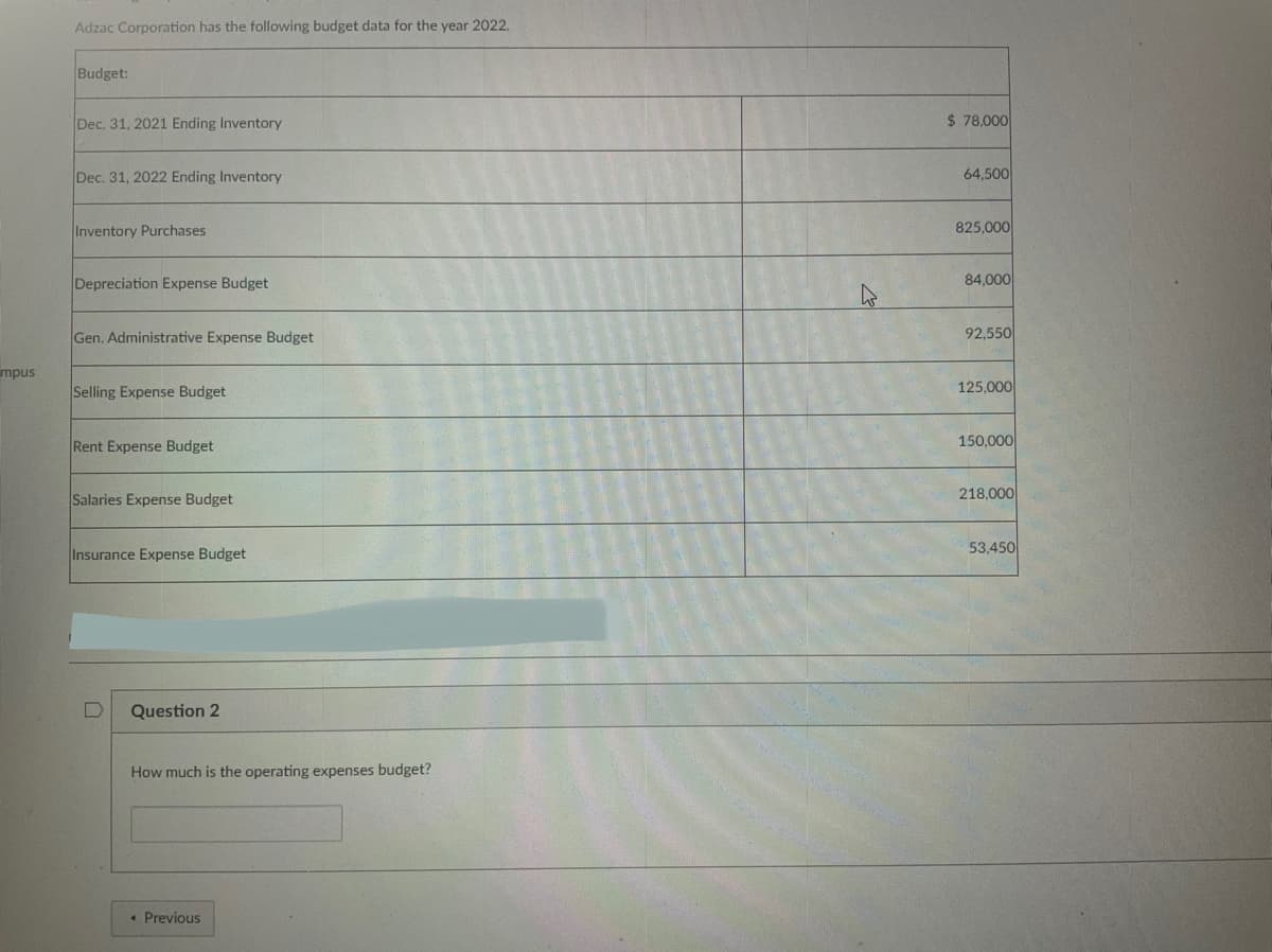 mpus
Adzac Corporation has the following budget data for the year 2022.
Budget:
Dec. 31, 2021 Ending Inventory
Dec. 31, 2022 Ending Inventory
Inventory Purchases
Depreciation Expense Budget
Gen. Administrative Expense Budget
Selling Expense Budget
Rent Expense Budget
Salaries Expense Budget
Insurance Expense Budget
Question 2
How much is the operating expenses budget?
• Previous
$78,000
64,500
825,000
84,000
92,550
125,000
150,000
218,000
53,450
