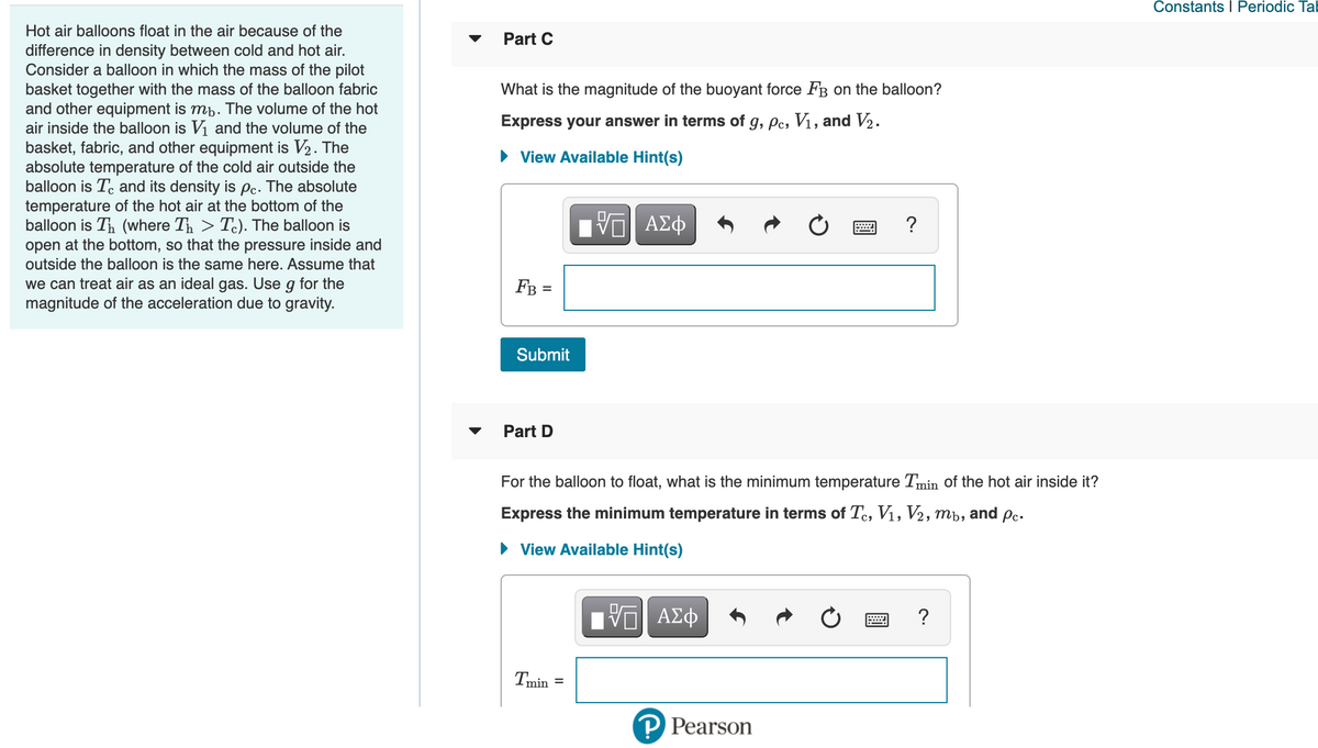 Constants I Periodic Tal
Hot air balloons float in the air because of the
Part C
difference in density between cold and hot air.
Consider a balloon in which the mass of the pilot
basket together with the mass of the balloon fabric
and other equipment is mb. The volume of the hot
air inside the balloon is Vi and the volume of the
basket, fabric, and other equipment is V2. The
absolute temperature of the cold air outside the
balloon is Te and its density is pc. The absolute
temperature of the hot air at the bottom of the
balloon is Th (where Th > Tc). The balloon is
open at the bottom, so that the pressure inside and
outside the balloon is the same here. Assume that
What is the magnitude of the buoyant force FB on the balloon?
Express your answer in terms of g, pc, V1, and V2.
View Available Hint(s)
?
we can treat air as an ideal gas. Use g for the
magnitude of the acceleration due to gravity.
FB =
Submit
Part D
For the balloon to float, what is the minimum temperature Tmin of the hot air inside it?
Express the minimum temperature in terms of Te, V1, V2,
mb,
and Pc.
• View Available Hint(s)
?
Tmin =
P Pearson
