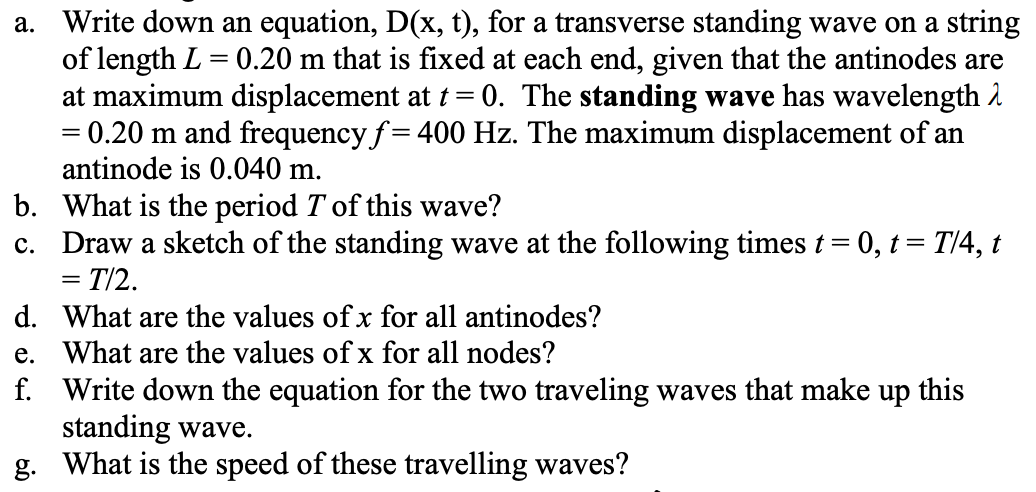 a. Write down an equation, D(x, t), for a transverse standing wave on a string
of length L = 0.20 m that is fixed at each end, given that the antinodes are
at maximum displacement at t = 0. The standing wave has wavelength 2
= 0.20 m and frequency f= 400 Hz. The maximum displacement of an
antinode is 0.040 m.
%3D
b. What is the period T of this wave?
c. Draw a sketch of the standing wave at the following times t = 0, t= T/4, t
= T/2.
d. What are the values of x for all antinodes?
e. What are the values of x for all nodes?
f. Write down the equation for the two traveling waves that make up this
standing wave.
g. What is the speed of these travelling waves?
