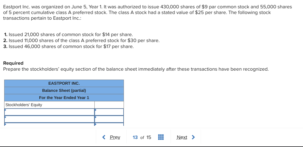 Eastport Inc. was organized on June 5, Year 1. It was authorized to issue 430,000 shares of $9 par common stock and 55,000 shares
of 5 percent cumulative class A preferred stock. The class A stock had a stated value of $25 per share. The following stock
transactions pertain to Eastport Inc.:
1. Issued 21,000 shares of common stock for $14 per share.
2. Issued 11,000 shares of the class A preferred stock for $30 per share.
3. Issued 46,000 shares of common stock for $17 per share.
Required
Prepare the stockholders' equity section of the balance sheet immediately after these transactions have been recognized.
EASTPORT INC.
Balance Sheet (partial)
For the Year Ended Year 1
Stockholders' Equity
< Prey
13 of 15
Next >
