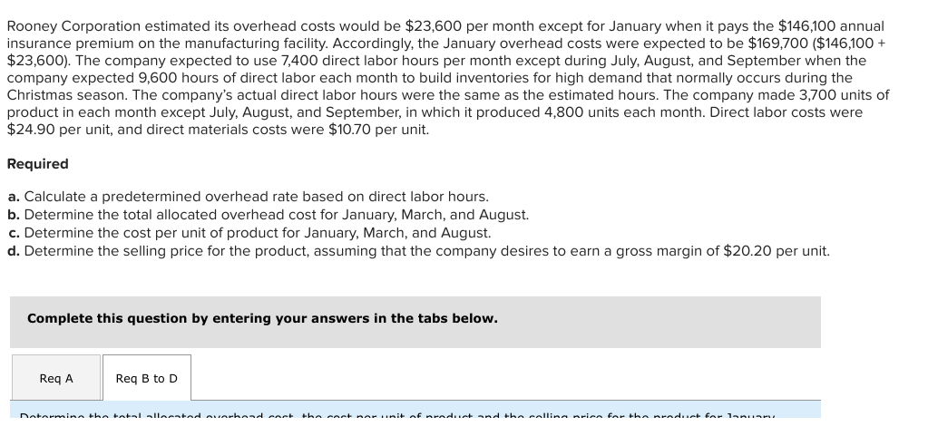 Rooney Corporation estimated its overhead costs would be $23,600 per month except for January when it pays the $146,100 annual
insurance premium on the manufacturing facility. Accordingly, the January overhead costs were expected to be $169,700 ($146,100 +
$23,600). The company expected to use 7,400 direct labor hours per month except during July, August, and September when the
company expected 9,600 hours of direct labor each month to build inventories for high demand that normally occurs during the
Christmas season. The company's actual direct labor hours were the same as the estimated hours. The company made 3,700 units of
product in each month except July, August, and September, in which it produced 4,800 units each month. Direct labor costs were
$24.90 per unit, and direct materials costs were $10.70 per unit.
Required
a. Calculate a predetermined overhead rate based on direct labor hours.
b. Determine the total allocated overhead cost for January, March, and August.
c. Determine the cost per unit of product for January, March, and August.
d. Determine the selling price for the product, assuming that the company desires to earn a gross margin of $20.20 per unit.
Complete this question by entering your answers in the tabs below.
Req A
Reg B to D
Datermina the tatal alleeated ouiarhend coct
the ceet nor unit af nraduet and the collina mriee far the nraduet for lan An
