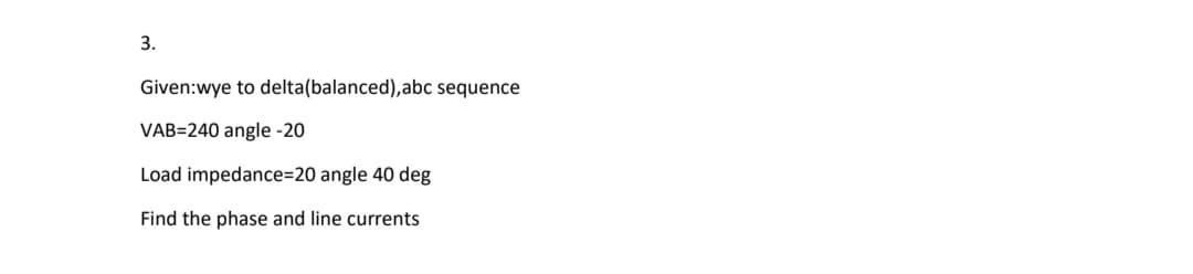 3.
Given:wye to delta(balanced), abc sequence
VAB=240 angle -20
Load impedance=20 angle 40 deg
Find the phase and line currents
