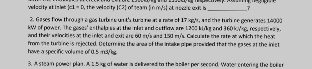 velocity at inlet (c1 = 0, the velocity (C2) of team (in m/s) at nozzle exit is
2. Gases flow through a gas turbine unit's turbine at a rate of 17 kg/s, and the turbine generates 14000
kW of power. The gases' enthalpies at the inlet and outflow are 1200 kJ/kg and 360 kJ/kg, respectively,
and their velocities at the inlet and exit are 60 m/s and 150 m/s. Calculate the rate at which the heat
from the turbine is rejected. Determine the area of the intake pipe provided that the gases at the inlet
have a specific volume of 0.5 m3/kg.
3. A steam power plan. A 1.5 kg of water is delivered to the boiler per second. Water entering the boiler
