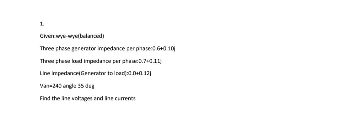 1.
Given:wye-wye(balanced)
Three phase generator impedance per phase:0.6+0.10j
Three phase load impedance per phase:0.7+0.11j
Line impedance(Generator to load):0.0+0.12j
Van=240 angle 35 deg
Find the line voltages and line currents
