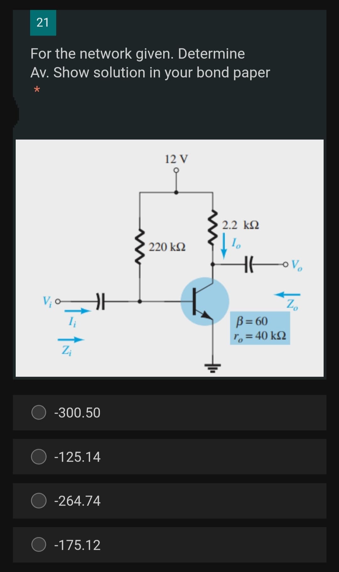 21
For the network given. Determine
Av. Show solution in your bond paper
12 V
2.2 k2
220 k2
V, o
Z.
B = 60
T, = 40 k2
-300.50
-125.14
-264.74
-175.12
