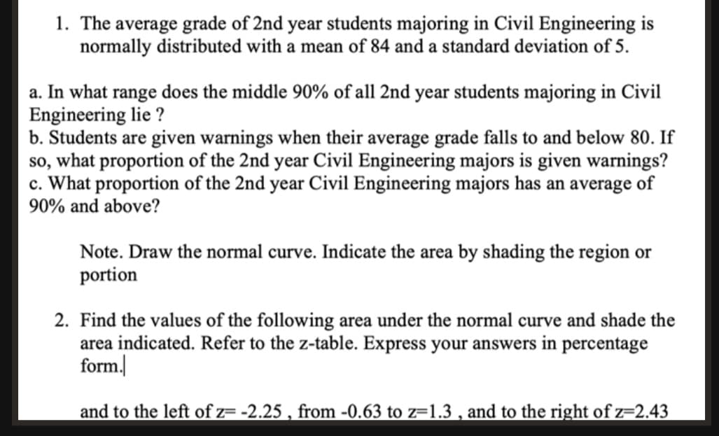 1. The average grade of 2nd year students majoring in Civil Engineering is
normally distributed with a mean of 84 and a standard deviation of 5.
a. In what range does the middle 90% of all 2nd year students majoring in Civil
Engineering lie ?
b. Students are given warnings when their average grade falls to and below 80. If
so, what proportion of the 2nd year Civil Engineering majors is given warnings?
c. What proportion of the 2nd year Civil Engineering majors has an average of
90% and above?
Note. Draw the normal curve. Indicate the area by shading the region or
portion
2. Find the values of the following area under the normal curve and shade the
area indicated. Refer to the z-table. Express your answers in percentage
form.
and to the left of z= -2.25 , from -0.63 to z=1.3 , and to the right of z=2.43
